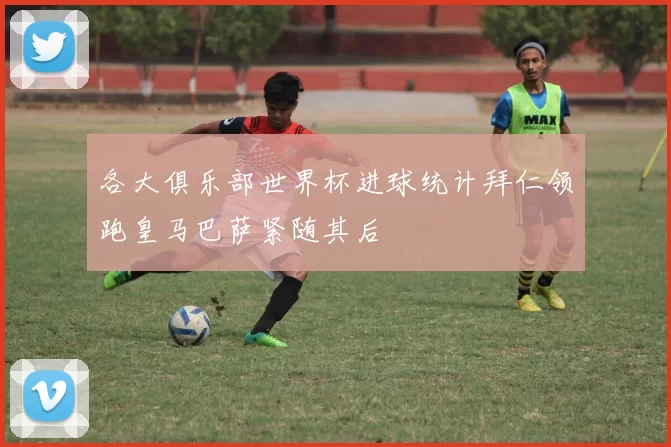 各大俱乐部世界杯进球统计拜仁领跑皇马巴萨紧随其后