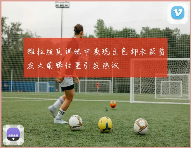 维拉纽瓦训练中表现出色却未获首发大前锋位置引发热议