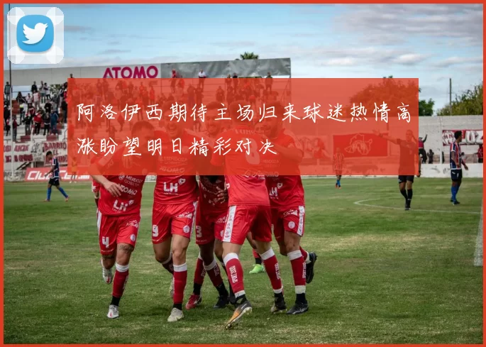 阿洛伊西期待主场归来球迷热情高涨盼望明日精彩对决