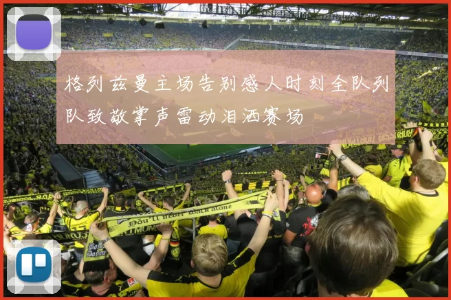格列兹曼主场告别感人时刻全队列队致敬掌声雷动泪洒赛场