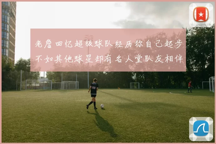 老詹回忆超级球队经历称自己起步不如其他球星却有名人堂队友相伴