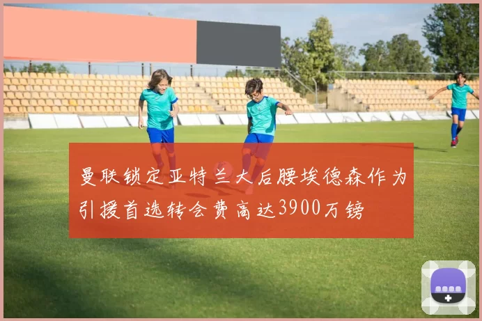 曼联锁定亚特兰大后腰埃德森作为引援首选转会费高达3900万镑