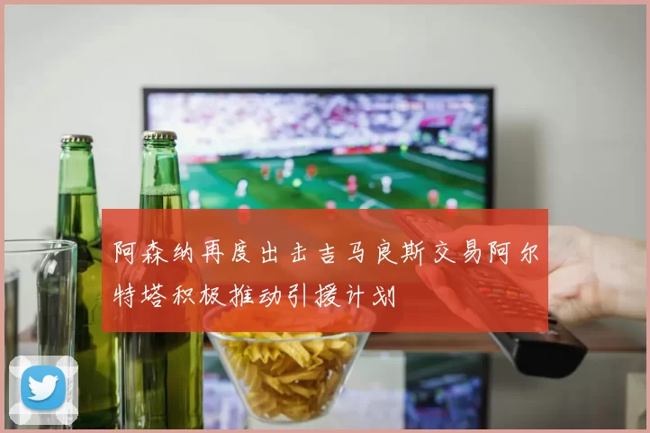 阿森纳再度出击吉马良斯交易阿尔特塔积极推动引援计划