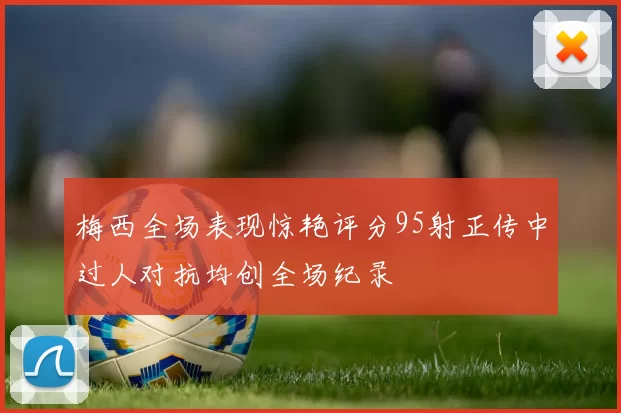 梅西全场表现惊艳评分95射正传中过人对抗均创全场纪录