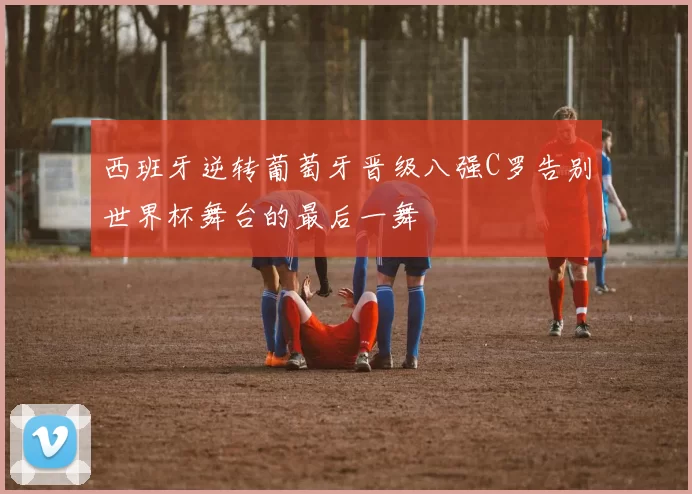 西班牙逆转葡萄牙晋级八强C罗告别世界杯舞台的最后一舞