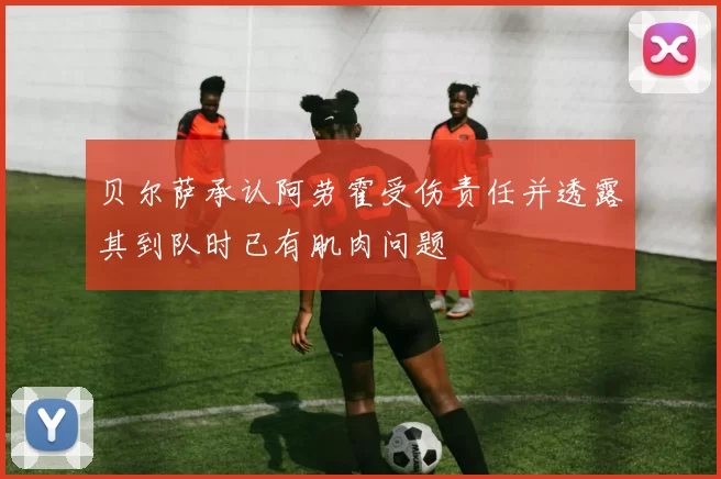贝尔萨承认阿劳霍受伤责任并透露其到队时已有肌肉问题