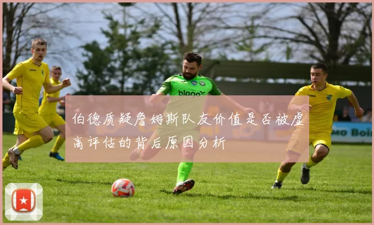 伯德质疑詹姆斯队友价值是否被虚高评估的背后原因分析