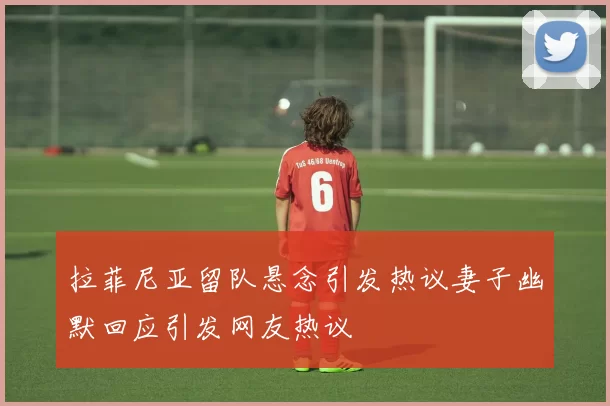 拉菲尼亚留队悬念引发热议妻子幽默回应引发网友热议
