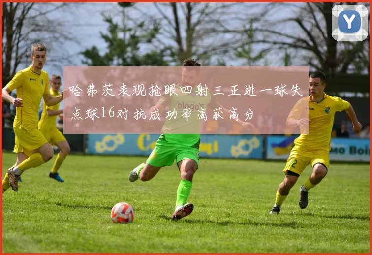 哈弗茨表现抢眼四射三正进一球失点球16对抗成功率高获高分